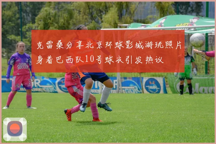 克雷桑分享北京环球影城游玩照片身着巴西队10号球衣引发热议