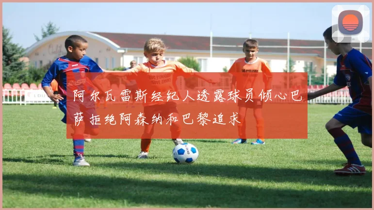 阿尔瓦雷斯经纪人透露球员倾心巴萨拒绝阿森纳和巴黎追求