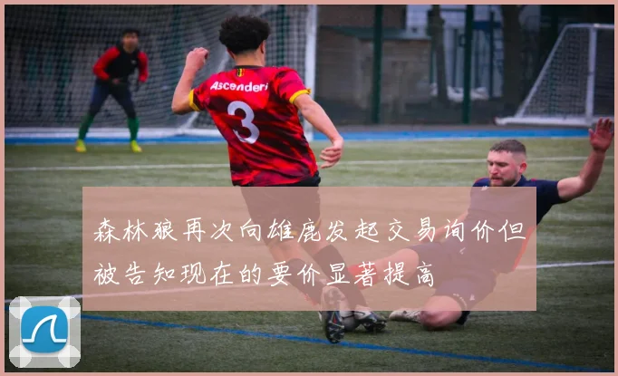 森林狼再次向雄鹿发起交易询价但被告知现在的要价显著提高