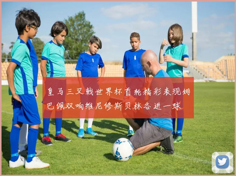皇马三叉戟世界杯首轮精彩表现姆巴佩双响维尼修斯贝林各进一球