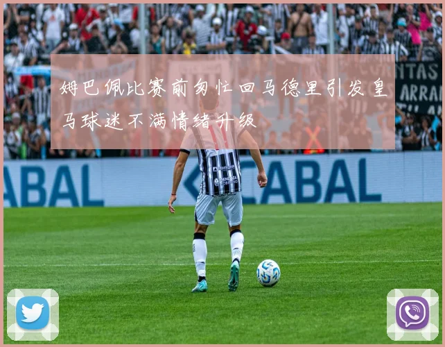 姆巴佩比赛前匆忙回马德里引发皇马球迷不满情绪升级