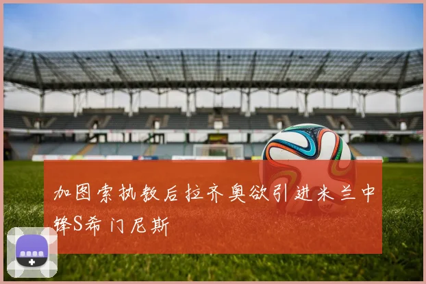 加图索执教后拉齐奥欲引进米兰中锋S希门尼斯