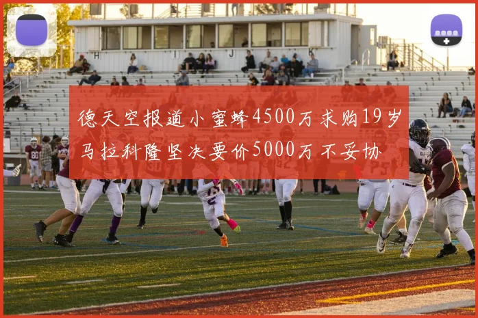 德天空报道小蜜蜂4500万求购19岁马拉科隆坚决要价5000万不妥协