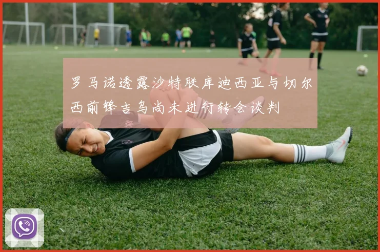 罗马诺透露沙特联库迪西亚与切尔西前锋吉乌尚未进行转会谈判