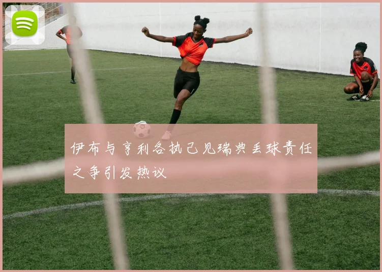 伊布与亨利各执己见瑞典丢球责任之争引发热议