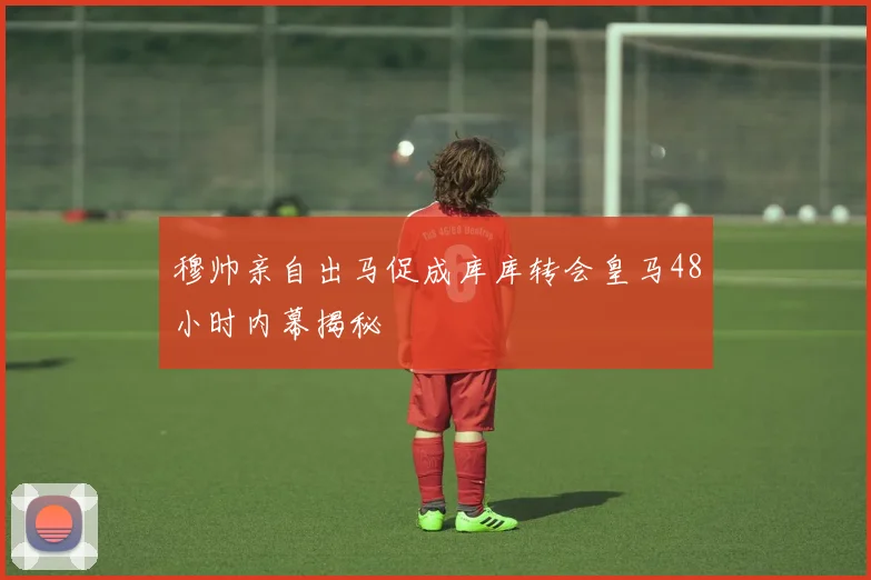 穆帅亲自出马促成库库转会皇马48小时内幕揭秘