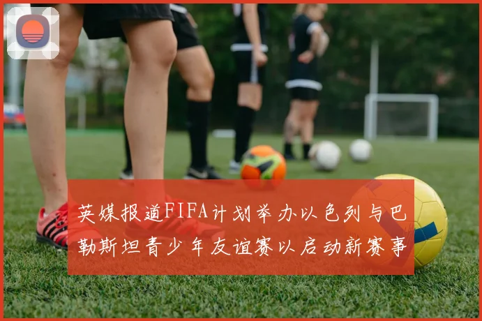 英媒报道FIFA计划举办以色列与巴勒斯坦青少年友谊赛以启动新赛事